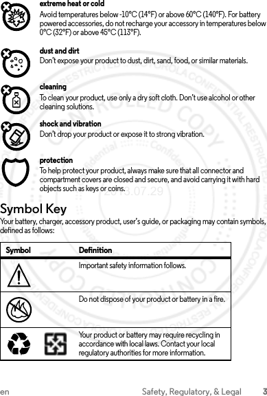 3en Safety, Regulatory, &amp; Legalextreme heat or coldAvoid temperatures below -10°C (14°F) or above 60°C (140°F). For battery powered accessories, do not recharge your accessory in temperatures below 0°C (32°F) or above 45°C (113°F).dust and dirtDon’t expose your product to dust, dirt, sand, food, or similar materials.cleaningTo clean your product, use only a dry soft cloth. Don’t use alcohol or other cleaning solutions.shock and vibrationDon’t drop your product or expose it to strong vibration.protectionTo help protect your product, always make sure that all connector and compartment covers are closed and secure, and avoid carrying it with hard objects such as keys or coins.Symbol KeyYour battery, charger, accessory product, user’s guide, or packaging may contain symbols, defined as follows:Symbol DefinitionImportant safety information follows.Do not dispose of your product or battery in a fire.Your product or battery may require recycling in accordance with local laws. Contact your local regulatory authorities for more information.032374o032376o032375o2013.07.29 