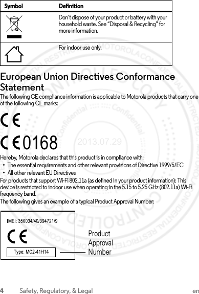 4Safety, Regulatory, &amp; Legal enEuropean Union Directives Conformance StatementEU ConformanceThe following CE compliance information is applicable to Motorola products that carry one of the following CE marks:Hereby, Motorola declares that this product is in compliance with:•The essential requirements and other relevant provisions of Directive 1999/5/EC•All other relevant EU DirectivesFor products that support Wi-Fi 802.11a (as defined in your product information): This device is restricted to indoor use when operating in the 5.15 to 5.25 GHz (802.11a) Wi-Fi frequency band.The following gives an example of a typical Product Approval Number:Don’t dispose of your product or battery with your household waste. See “Disposal &amp; Recycling” for more information.For indoor use only.Symbol Definition0168Product Approval Number2013.07.29 