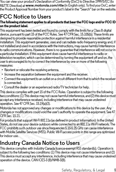 5en Safety, Regulatory, &amp; LegalYou can view your product’s Declaration of Conformity (DoC) to Directive 1999/5/EC (to R&amp;TTE Directive) at www.motorola.com/rtte (in English only). To find your DoC, enter the Product Approval Number from your product’s label in the “Search” bar on the website.FCC Notice to UsersFCC NoticeThe following statement applies to all products that bear the FCC logo and/or FCC ID on the product label.This equipment has been tested and found to comply with the limits for a Class B digital device, pursuant to part 15 of the FCC Rules. See 47 CFR Sec. 15.105(b). These limits are designed to provide reasonable protection against harmful interference in a residential installation. This equipment generates, uses and can radiate radio frequency energy and, if not installed and used in accordance with the instructions, may cause harmful interference to radio communications. However, there is no guarantee that interference will not occur in a particular installation. If this equipment does cause harmful interference to radio or television reception, which can be determined by turning the equipment off and on, the user is encouraged to try to correct the interference by one or more of the following measures:•Reorient or relocate the receiving antenna.•Increase the separation between the equipment and the receiver.•Connect the equipment to an outlet on a circuit different from that to which the receiver is connected.•Consult the dealer or an experienced radio/TV technician for help.This device complies with part 15 of the FCC Rules. Operation is subject to the following two conditions: (1) This device may not cause harmful interference, and (2) this device must accept any interference received, including interference that may cause undesired operation. See 47 CFR Sec. 15.19(a)(3).Motorola has not approved any changes or modifications to this device by the user. Any changes or modifications could void the user’s authority to operate the equipment. See 47 CFR Sec. 15.21.For products that support Wi-Fi 802.11a (as defined in product information): In the United States, do not use your device outdoors while connected to an 802.11a Wi-Fi network. The FCC prohibits such outdoor use since frequencies 5.15-5.25 GHz can cause interference with Mobile Satellite Services (MSS). Public Wi-Fi access points in this range are optimized for indoor use.Industry Canada Notice to UsersIndus try Can ada Notic eThis device complies with Industry Canada licence-exempt RSS standard(s). Operation is subject to the following two conditions: (1) This device may not cause interference and (2) This device must accept any interference, including interference that may cause undesired operation of the device. CAN ICES-3 (B)/NMB-3(B).2013.07.29 