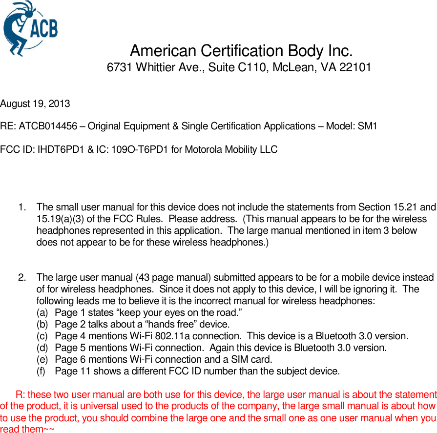                 American Certification Body Inc.                                   6731 Whittier Ave., Suite C110, McLean, VA 22101   August 19, 2013 RE: ATCB014456 – Original Equipment &amp; Single Certification Applications – Model: SM1 FCC ID: IHDT6PD1 &amp; IC: 109O-T6PD1 for Motorola Mobility LLC    1.  The small user manual for this device does not include the statements from Section 15.21 and 15.19(a)(3) of the FCC Rules.  Please address.  (This manual appears to be for the wireless headphones represented in this application.  The large manual mentioned in item 3 below does not appear to be for these wireless headphones.)   2.  The large user manual (43 page manual) submitted appears to be for a mobile device instead of for wireless headphones.  Since it does not apply to this device, I will be ignoring it.  The following leads me to believe it is the incorrect manual for wireless headphones: (a)  Page 1 states “keep your eyes on the road.” (b)  Page 2 talks about a “hands free” device. (c)  Page 4 mentions Wi-Fi 802.11a connection.  This device is a Bluetooth 3.0 version. (d)  Page 5 mentions Wi-Fi connection.  Again this device is Bluetooth 3.0 version. (e)  Page 6 mentions Wi-Fi connection and a SIM card. (f)  Page 11 shows a different FCC ID number than the subject device.        R: these two user manual are both use for this device, the large user manual is about the statement of the product, it is universal used to the products of the company, the large small manual is about how to use the product, you should combine the large one and the small one as one user manual when you read them~~ 