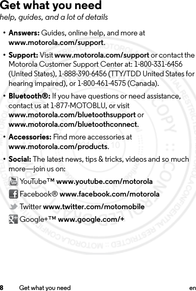 8Get what you need enGet what you needhelp, guides, and a lot of details•Answers: Guides, online help, and more at www.motorola.com/support.• Support: Visit www.motorola.com/support or contact the Motorola Customer Support Center at: 1-800-331-6456 (United States), 1-888-390-6456 (TTY/TDD United States for hearing impaired), or 1-800-461-4575 (Canada).• Bluetooth®: If you have questions or need assistance, contact us at 1-877-MOTOBLU, or visit www.motorola.com/bluetoothsupport or www.motorola.com/bluetoothconnect.• Accessories: Find more accessories at www.motorola.com/products.• Social: The latest news, tips &amp; tricks, videos and so much more—join us on: Yo uTu be ™ www.youtube.com/motorola Facebook® www.facebook.com/motorola Twitter www.twitter.com/motomobile Google+™ www.google.com/+2014.02.10