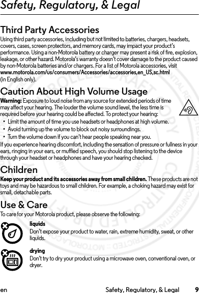 9en Safety, Regulatory, &amp; LegalSafety, Regulatory, &amp; LegalThird Party AccessoriesUsing third party accessories, including but not limited to batteries, chargers, headsets, covers, cases, screen protectors, and memory cards, may impact your product’s performance. Using a non-Motorola battery or charger may present a risk of fire, explosion, leakage, or other hazard. Motorola’s warranty doesn’t cover damage to the product caused by non-Motorola batteries and/or chargers. For a list of Motorola accessories, visit www.motorola.com/us/consumers/Accessories/accessories,en_US,sc.html (in English only).Caution About High Volume UsageWarni ng: Exposure to loud noise from any source for extended periods of time may affect your hearing. The louder the volume sound level, the less time is required before your hearing could be affected. To protect your hearing:•Limit the amount of time you use headsets or headphones at high volume.•Avoid turning up the volume to block out noisy surroundings.•Turn the volume down if you can’t hear people speaking near you.If you experience hearing discomfort, including the sensation of pressure or fullness in your ears, ringing in your ears, or muffled speech, you should stop listening to the device through your headset or headphones and have your hearing checked.ChildrenChildrenKeep your product and its accessories away from small children. These products are not toys and may be hazardous to small children. For example, a choking hazard may exist for small, detachable parts.Use &amp; CareUse &amp; C areTo care for your Motorola product, please observe the following:liquidsDon’t expose your product to water, rain, extreme humidity, sweat, or other liquids.dryingDon’t try to dry your product using a microwave oven, conventional oven, or dryer.2014.02.10