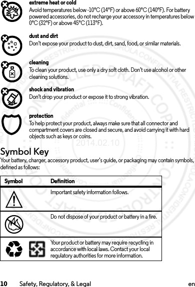 10 Safety, Regulatory, &amp; Legal enextreme heat or coldAvoid temperatures below -10°C (14°F) or above 60°C (140°F). For battery powered accessories, do not recharge your accessory in temperatures below 0°C (32°F) or above 45°C (113°F).dust and dirtDon’t expose your product to dust, dirt, sand, food, or similar materials.cleaningTo clean your product, use only a dry soft cloth. Don’t use alcohol or other cleaning solutions.shock and vibrationDon’t drop your product or expose it to strong vibration.protectionTo help protect your product, always make sure that all connector and compartment covers are closed and secure, and avoid carrying it with hard objects such as keys or coins.Symbol KeyYour battery, charger, accessory product, user’s guide, or packaging may contain symbols, defined as follows:Symbol DefinitionImportant safety information follows.Do not dispose of your product or battery in a fire.Your product or battery may require recycling in accordance with local laws. Contact your local regulatory authorities for more information.032374o032376o032375o2014.02.10