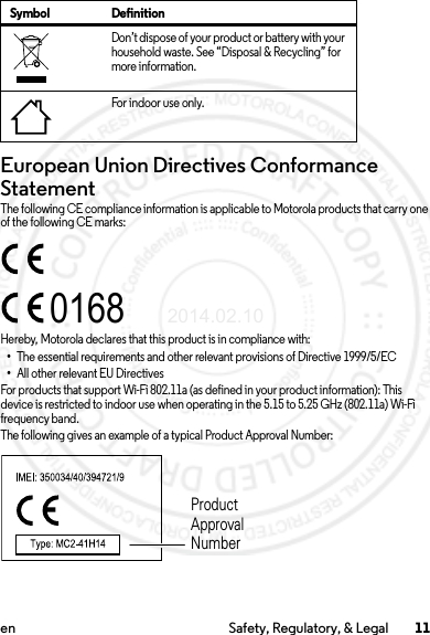 11en Safety, Regulatory, &amp; LegalEuropean Union Directives Conformance StatementEU ConformanceThe following CE compliance information is applicable to Motorola products that carry one of the following CE marks:Hereby, Motorola declares that this product is in compliance with:•The essential requirements and other relevant provisions of Directive 1999/5/EC•All other relevant EU DirectivesFor products that support Wi-Fi 802.11a (as defined in your product information): This device is restricted to indoor use when operating in the 5.15 to 5.25 GHz (802.11a) Wi-Fi frequency band.The following gives an example of a typical Product Approval Number:Don’t dispose of your product or battery with your household waste. See “Disposal &amp; Recycling” for more information.For indoor use only.Symbol Definition0168Product Approval Number2014.02.10