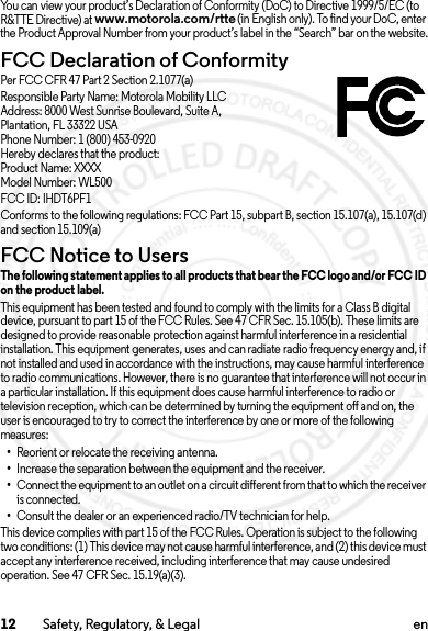 12 Safety, Regulatory, &amp; Legal enYou can view your product’s Declaration of Conformity (DoC) to Directive 1999/5/EC (to R&amp;TTE Directive) at www.motorola.com/rtte (in English only). To find your DoC, enter the Product Approval Number from your product’s label in the “Search” bar on the website.FCC Declaration of ConformityFCC DoCPer FCC CFR 47 Part 2 Section 2.1077(a)Responsible Party Name: Motorola Mobility LLCAddress: 8000 West Sunrise Boulevard, Suite A,Plantation, FL 33322 USAPhone Number: 1 (800) 453-0920Hereby declares that the product:Product Name: XXXXModel Number: WL500FCC ID: IHDT6PF1Conforms to the following regulations: FCC Part 15, subpart B, section 15.107(a), 15.107(d) and section 15.109(a)FCC Notice to UsersFCC NoticeThe following statement applies to all products that bear the FCC logo and/or FCC ID on the product label.This equipment has been tested and found to comply with the limits for a Class B digital device, pursuant to part 15 of the FCC Rules. See 47 CFR Sec. 15.105(b). These limits are designed to provide reasonable protection against harmful interference in a residential installation. This equipment generates, uses and can radiate radio frequency energy and, if not installed and used in accordance with the instructions, may cause harmful interference to radio communications. However, there is no guarantee that interference will not occur in a particular installation. If this equipment does cause harmful interference to radio or television reception, which can be determined by turning the equipment off and on, the user is encouraged to try to correct the interference by one or more of the following measures:•Reorient or relocate the receiving antenna.•Increase the separation between the equipment and the receiver.•Connect the equipment to an outlet on a circuit different from that to which the receiver is connected.•Consult the dealer or an experienced radio/TV technician for help.This device complies with part 15 of the FCC Rules. Operation is subject to the following two conditions: (1) This device may not cause harmful interference, and (2) this device must accept any interference received, including interference that may cause undesired operation. See 47 CFR Sec. 15.19(a)(3).2014.02.10