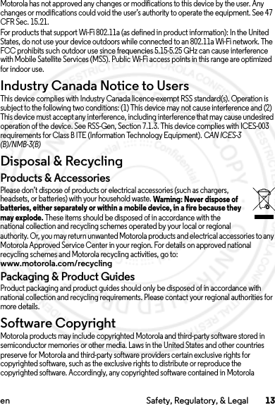 13en Safety, Regulatory, &amp; LegalMotorola has not approved any changes or modifications to this device by the user. Any changes or modifications could void the user’s authority to operate the equipment. See 47 CFR Sec. 15.21.For products that support Wi-Fi 802.11a (as defined in product information): In the United States, do not use your device outdoors while connected to an 802.11a Wi-Fi network. The FCC prohibits such outdoor use since frequencies 5.15-5.25 GHz can cause interference with Mobile Satellite Services (MSS). Public Wi-Fi access points in this range are optimized for indoor use.Industry Canada Notice to UsersIndus try Can ada Notic eThis device complies with Industry Canada licence-exempt RSS standard(s). Operation is subject to the following two conditions: (1) This device may not cause interference and (2) This device must accept any interference, including interference that may cause undesired operation of the device. See RSS-Gen, Section 7.1.3. This device complies with ICES-003 requirements for Class B ITE (Information Technology Equipment). CAN ICES-3 (B)/NMB-3(B)Disposal &amp; RecyclingRecyclingProducts &amp; AccessoriesPlease don’t dispose of products or electrical accessories (such as chargers, headsets, or batteries) with your household waste. Warning: Never dispose of batteries, either separately or within a mobile device, in a fire because they may explode. These items should be disposed of in accordance with the national collection and recycling schemes operated by your local or regional authority. Or, you may return unwanted Motorola products and electrical accessories to any Motorola Approved Service Center in your region. For details on approved national recycling schemes and Motorola recycling activities, go to: www.motorola.com/recyclingPackaging &amp; Product GuidesProduct packaging and product guides should only be disposed of in accordance with national collection and recycling requirements. Please contact your regional authorities for more details.Software CopyrightSoftware Copyright  NoticeMotorola products may include copyrighted Motorola and third-party software stored in semiconductor memories or other media. Laws in the United States and other countries preserve for Motorola and third-party software providers certain exclusive rights for copyrighted software, such as the exclusive rights to distribute or reproduce the copyrighted software. Accordingly, any copyrighted software contained in Motorola 2014.02.10