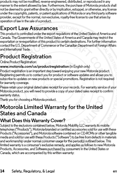 14 Safety, Regulatory, &amp; Legal enproducts may not be modified, reverse-engineered, distributed, or reproduced in any manner to the extent allowed by law. Furthermore, the purchase of Motorola products shall not be deemed to grant either directly or by implication, estoppel, or otherwise, any license under the copyrights, patents, or patent applications of Motorola or any third-party software provider, except for the normal, non-exclusive, royalty-free license to use that arises by operation of law in the sale of a product.Export Law AssurancesExport LawThis product is controlled under the export regulations of the United States of America and Canada. The Governments of the United States of America and Canada may restrict the exportation or re-exportation of this product to certain destinations. For further information contact the U.S. Department of Commerce or the Canadian Department of Foreign Affairs and International Trade.Product RegistrationRegistrat ionOnline Product Registration:www.motorola.com/us/productregistration (in English only)Product registration is an important step toward enjoying your new Motorola product. Registering permits us to contact you for product or software updates and allows you to subscribe to updates on new products or special promotions. Registration is not required for warranty coverage.Please retain your original dated sales receipt for your records. For warranty service of your Motorola product, you will need to provide a copy of your dated sales receipt to confirm warranty status.Thank you for choosing a Motorola product.Motorola Limited Warranty for the United States and CanadaWarrant yWhat Does this Warranty Cover?Subject to the exclusions contained below, Motorola Mobility LLC warrants its mobile telephones (“Products”), Motorola-branded or certified accessories sold for use with these Products (“Accessories”), and Motorola software contained on CD-ROMs or other tangible media and sold for use with these Products (“Software”) to be free from defects in materials and workmanship under normal consumer usage for the period(s) outlined below. This limited warranty is a consumer&apos;s exclusive remedy, and applies as follows to new Motorola Products, Accessories, and Software purchased by consumers in the United States or Canada, which are accompanied by this written warranty:2014.02.10