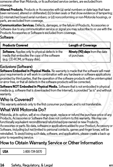 16 Safety, Regulatory, &amp; Legal ensomeone other than Motorola, or its authorized service centers, are excluded from coverage.Altered Products. Products or Accessories with (a) serial numbers or date tags that have been removed, altered or obliterated; (b) broken seals or that show evidence of tampering; (c) mismatched board serial numbers; or (d) nonconforming or non-Motorola housings, or parts, are excluded from coverage.Communication Services. Defects, damages, or the failure of Products, Accessories or Software due to any communication service or signal you may subscribe to or use with the Products Accessories or Software is excluded from coverage.SoftwareExclusions (Software)Software Embodied in Physical Media. No warranty is made that the software will meet your requirements or will work in combination with any hardware or software applications provided by third parties, that the operation of the software products will be uninterrupted or error free, or that all defects in the software products will be corrected.Software NOT Embodied in Physical Media. Software that is not embodied in physical media (e.g. software that is downloaded from the Internet), is provided “as is” and without warranty.Who is Covered?This warranty extends only to the first consumer purchaser, and is not transferable.What Will Motorola Do?Motorola, at its option, will at no charge repair, replace or refund the purchase price of any Products, Accessories or Software that does not conform to this warranty. We may use functionally equivalent reconditioned/refurbished/pre-owned or new Products, Accessories or parts. No data, software or applications added to your Product, Accessory or Software, including but not limited to personal contacts, games and ringer tones, will be reinstalled. To avoid losing such data, software, and applications, please create a back up prior to requesting service.How to Obtain Warranty Service or Other InformationProducts Covered Length of CoverageSoftware. Applies only to physical defects in the media that embodies the copy of the software (e.g. CD-ROM, or floppy disk).Ninety (90) days from the date of purchase.USA1-800-734-58702014.02.10