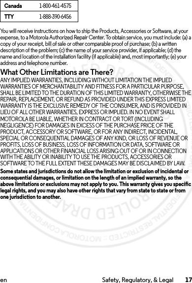 17en Safety, Regulatory, &amp; LegalYou will receive instructions on how to ship the Products, Accessories or Software, at your expense, to a Motorola Authorized Repair Center. To obtain service, you must include: (a) a copy of your receipt, bill of sale or other comparable proof of purchase; (b) a written description of the problem; (c) the name of your service provider, if applicable; (d) the name and location of the installation facility (if applicable) and, most importantly; (e) your address and telephone number.What Other Limitations are There?ANY IMPLIED WARRANTIES, INCLUDING WITHOUT LIMITATION THE IMPLIED WARRANTIES OF MERCHANTABILITY AND FITNESS FOR A PARTICULAR PURPOSE, SHALL BE LIMITED TO THE DURATION OF THIS LIMITED WARRANTY, OTHERWISE THE REPAIR, REPLACEMENT, OR REFUND AS PROVIDED UNDER THIS EXPRESS LIMITED WARRANTY IS THE EXCLUSIVE REMEDY OF THE CONSUMER, AND IS PROVIDED IN LIEU OF ALL OTHER WARRANTIES, EXPRESS OR IMPLIED. IN NO EVENT SHALL MOTOROLA BE LIABLE, WHETHER IN CONTRACT OR TORT (INCLUDING NEGLIGENCE) FOR DAMAGES IN EXCESS OF THE PURCHASE PRICE OF THE PRODUCT, ACCESSORY OR SOFTWARE, OR FOR ANY INDIRECT, INCIDENTAL, SPECIAL OR CONSEQUENTIAL DAMAGES OF ANY KIND, OR LOSS OF REVENUE OR PROFITS, LOSS OF BUSINESS, LOSS OF INFORMATION OR DATA, SOFTWARE OR APPLICATIONS OR OTHER FINANCIAL LOSS ARISING OUT OF OR IN CONNECTION WITH THE ABILITY OR INABILITY TO USE THE PRODUCTS, ACCESSORIES OR SOFTWARE TO THE FULL EXTENT THESE DAMAGES MAY BE DISCLAIMED BY LAW.Some states and jurisdictions do not allow the limitation or exclusion of incidental or consequential damages, or limitation on the length of an implied warranty, so the above limitations or exclusions may not apply to you. This warranty gives you specific legal rights, and you may also have other rights that vary from state to state or from one jurisdiction to another.Canada1-800-461-4575TTY1-888-390-64562014.02.10