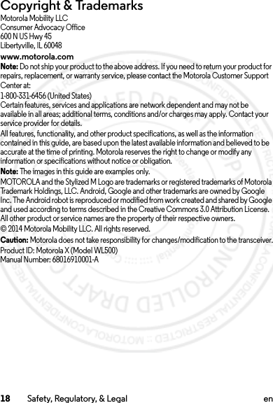 18 Safety, Regulatory, &amp; Legal enCopyright &amp; TrademarksMotorola Mobility LLCConsumer Advocacy Office600 N US Hwy 45Libertyville, IL 60048www.motorola.comNote: Do not ship your product to the above address. If you need to return your product for repairs, replacement, or warranty service, please contact the Motorola Customer Support Center at:1-800-331-6456 (United States)Certain features, services and applications are network dependent and may not be available in all areas; additional terms, conditions and/or charges may apply. Contact your service provider for details.All features, functionality, and other product specifications, as well as the information contained in this guide, are based upon the latest available information and believed to be accurate at the time of printing. Motorola reserves the right to change or modify any information or specifications without notice or obligation.Note: The images in this guide are examples only.MOTOROLA and the Stylized M Logo are trademarks or registered trademarks of Motorola Trademark Holdings, LLC. Android, Google and other trademarks are owned by Google Inc. The Android robot is reproduced or modified from work created and shared by Google and used according to terms described in the Creative Commons 3.0 Attribution License. All other product or service names are the property of their respective owners.© 2014 Motorola Mobility LLC. All rights reserved.Caution: Motorola does not take responsibility for changes/modification to the transceiver.Product ID: Motorola X (Model WL500)Manual Number: 68016910001-A2014.02.10