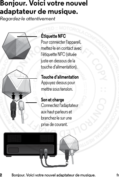 2Bonjour. Voici votre nouvel adaptateur de musique. frBonjour. Voici votre nouvel adaptateur de musique.Regardez-le attentivementÉtiquette NFCPour connecter l&apos;appareil, mettez-le en contact avec l&apos;étiquette NFC (située juste en dessous de la touche d&apos;alimentation).Touche d&apos;alimentationAppuyez dessus pour mettre sous tension.Son et chargeConnectez l&apos;adaptateur aux haut-parleurs et branchez-le sur une prise de courant.2014.02.10