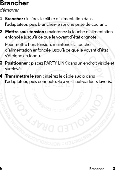 3fr BrancherBrancherdémarrer 1 Brancher : insérez le câble d’alimentation dans l’adaptateur, puis branchez-le sur une prise de courant.2 Mettre sous tension : maintenez la touche d’alimentation enfoncée jusqu’à ce que le voyant d’état clignote.Pour mettre hors tension, maintenez la touche d’alimentation enfoncée jusqu’à ce que le voyant d’état s’éteigne en fondu.3 Positionner : placez PARTY LINK dans un endroit visible et surélevé.4 Transmettre le son : insérez le câble audio dans l’adaptateur, puis connectez-le à vos haut-parleurs favoris.2014.02.10