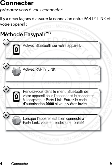 4Connecter frConnecterpréparez-vous à vous connecter!Il y a deux façons d’assurer la connexion entre PARTY LINK et votre appareil :Méthode EasypairMC1Activez Bluetooth sur votre appareil.2Activez PARTY LINK.4Lorsque l&apos;appareil est bien connecté à Party Link, vous entendez une tonalité.3Rendez-vous dans le menu Bluetooth de votre appareil pour l&apos;apparier et le connecter à l&apos;adaptateur Party Link. Entrez le code d&apos;autorisation 0000 si vous y êtes invité.2014.02.10