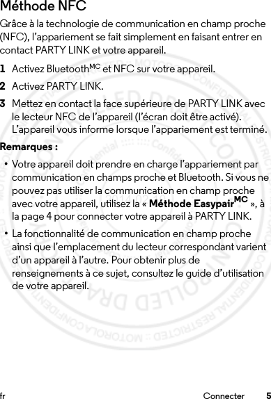 5fr ConnecterMéthode NFCGrâce à la technologie de communication en champ proche (NFC), l’appariement se fait simplement en faisant entrer en contact PARTY LINK et votre appareil. 1Activez BluetoothMC et NFC sur votre appareil.2Activez PARTY LINK.3Mettez en contact la face supérieure de PARTY LINK avec le lecteur NFC de l’appareil (l’écran doit être activé). L’appareil vous informe lorsque l’appariement est terminé.Remarques : •Votre appareil doit prendre en charge l’appariement par communication en champs proche et Bluetooth. Si vous ne pouvez pas utiliser la communication en champ proche avec votre appareil, utilisez la « Méthode EasypairMC », à la page 4 pour connecter votre appareil à PARTY LINK.•La fonctionnalité de communication en champ proche ainsi que l’emplacement du lecteur correspondant varient d’un appareil à l’autre. Pour obtenir plus de renseignements à ce sujet, consultez le guide d’utilisation de votre appareil.2014.02.10