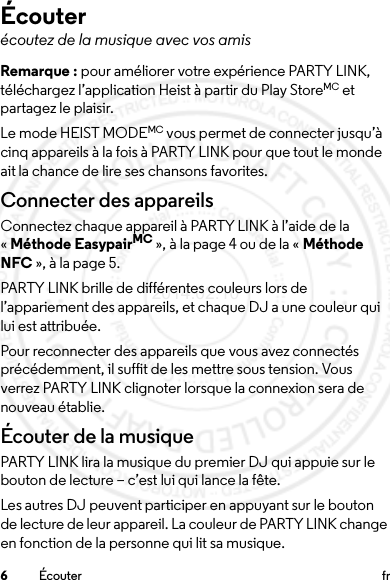 6Écouter frÉcouterécoutez de la musique avec vos amisRemarque : pour améliorer votre expérience PARTY LINK, téléchargez l’application Heist à partir du Play StoreMC et partagez le plaisir.Le mode HEIST MODEMC vous permet de connecter jusqu’à cinq appareils à la fois à PARTY LINK pour que tout le monde ait la chance de lire ses chansons favorites.Connecter des appareilsConnectez chaque appareil à PARTY LINK à l’aide de la «Méthode EasypairMC », à la page 4 ou de la « Méthode NFC », à la page 5.PARTY LINK brille de différentes couleurs lors de l’appariement des appareils, et chaque DJ a une couleur qui lui est attribuée.Pour reconnecter des appareils que vous avez connectés précédemment, il suffit de les mettre sous tension. Vous verrez PARTY LINK clignoter lorsque la connexion sera de nouveau établie.Écouter de la musiquePARTY LINK lira la musique du premier DJ qui appuie sur le bouton de lecture – c’est lui qui lance la fête. Les autres DJ peuvent participer en appuyant sur le bouton de lecture de leur appareil. La couleur de PARTY LINK change en fonction de la personne qui lit sa musique.2014.02.10