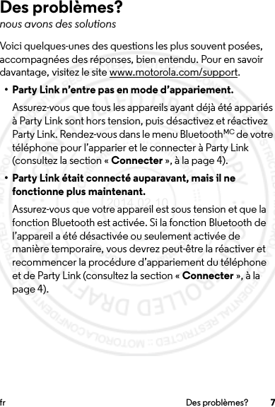 7fr Des problèmes?Des problèmes?nous avons des solutionsVoici quelques-unes des questions les plus souvent posées, accompagnées des réponses, bien entendu. Pour en savoir davantage, visitez le site www.motorola.com/support.• Party Link n’entre pas en mode d’appariement.Assurez-vous que tous les appareils ayant déjà été appariés à Party Link sont hors tension, puis désactivez et réactivez Party Link. Rendez-vous dans le menu BluetoothMC de votre téléphone pour l’apparier et le connecter à Party Link (consultez la section « Connecter », à la page 4).• Party Link était connecté auparavant, mais il ne fonctionne plus maintenant.Assurez-vous que votre appareil est sous tension et que la fonction Bluetooth est activée. Si la fonction Bluetooth de l’appareil a été désactivée ou seulement activée de manière temporaire, vous devrez peut-être la réactiver et recommencer la procédure d’appariement du téléphone et de Party Link (consultez la section « Connecter », à la page 4).2014.02.10