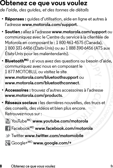 8Obtenez ce que vous voulez frObtenez ce que vous voulezde l’aide, des guides, et des tonnes de détails•Réponses: guides d’utilisation, aide en ligne et autres à l’adresse www.motorola.com/support.• Soutien : allez à l’adresse www.motorola.com/support ou communiquez avec le Centre du service à la clientèle de Motorola en composant le : 1 800 461-4575 (Canada), 1 800 331-6456 (États-Unis) ou au 1 888 390-6456 (ATS aux États-Unis pour les malentendants).• BluetoothMC : si vous avez des questions ou besoin d’aide, communiquez avec nous en composant le 1 877 MOTOBLU, ou visitez le site www.motorola.com/bluetoothsupport ou www.motorola.com/bluetoothconnect.• Accessoires : trouvez d’autres accessoires à l’adresse www.motorola.com/products.• Réseaux sociaux : les dernières nouvelles, des trucs et des conseils, des vidéos et bien plus encore. Retrouvez-nous sur : Yo uTu be MC www.youtube.com/motorola FacebookMD www.facebook.com/motorola Twitter www.twitter.com/motomobile Google+MC www.google.com/+2014.02.10