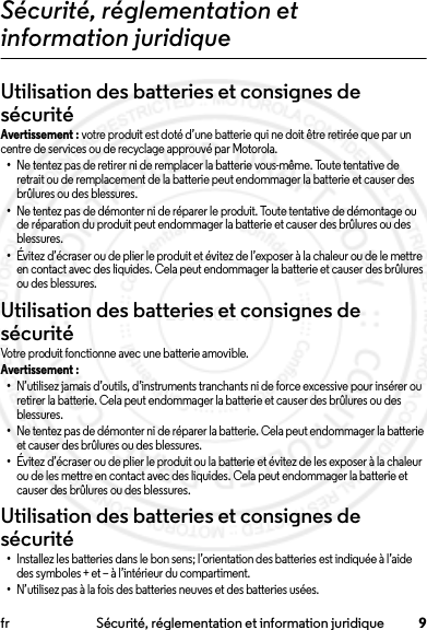 9fr Sécurité, réglementation et information juridiqueSécurité, réglementation et information juridiqueUtilisation des batteries et consignes de sécuritéAvertissement : votre produit est doté d’une batterie qui ne doit être retirée que par un centre de services ou de recyclage approuvé par Motorola.•Ne tentez pas de retirer ni de remplacer la batterie vous-même. Toute tentative de retrait ou de remplacement de la batterie peut endommager la batterie et causer des brûlures ou des blessures.•Ne tentez pas de démonter ni de réparer le produit. Toute tentative de démontage ou de réparation du produit peut endommager la batterie et causer des brûlures ou des blessures.•Évitez d’écraser ou de plier le produit et évitez de l’exposer à la chaleur ou de le mettre en contact avec des liquides. Cela peut endommager la batterie et causer des brûlures ou des blessures.Utilisation des batteries et consignes de sécuritéUtilisation des batteries et consignes de sécuritéVotre produit fonctionne avec une batterie amovible.Avertissement : •N’utilisez jamais d’outils, d’instruments tranchants ni de force excessive pour insérer ou retirer la batterie. Cela peut endommager la batterie et causer des brûlures ou des blessures.•Ne tentez pas de démonter ni de réparer la batterie. Cela peut endommager la batterie et causer des brûlures ou des blessures.•Évitez d’écraser ou de plier le produit ou la batterie et évitez de les exposer à la chaleur ou de les mettre en contact avec des liquides. Cela peut endommager la batterie et causer des brûlures ou des blessures.Utilisation des batteries et consignes de sécurité•Installez les batteries dans le bon sens; l’orientation des batteries est indiquée à l’aide des symboles + et – à l’intérieur du compartiment.•N’utilisez pas à la fois des batteries neuves et des batteries usées.2014.02.10