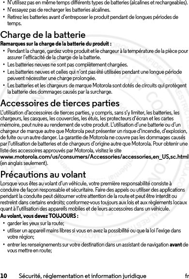 10 Sécurité, réglementation et information juridique fr•N’utilisez pas en même temps différents types de batteries (alcalines et rechargeables).•N’essayez pas de recharger les batteries alcalines.•Retirez les batteries avant d’entreposer le produit pendant de longues périodes de temps.Charge de la batterieChar ge de la ba tterieRemarques sur la charge de la batterie du produit :•Pendant la charge, gardez votre produit et le chargeur à la température de la pièce pour assurer l’efficacité de la charge de la batterie.•Les batteries neuves ne sont pas complètement chargées.•Les batteries neuves et celles qui n’ont pas été utilisées pendant une longue période peuvent nécessiter une charge prolongée.•Les batteries et les chargeurs de marque Motorola sont dotés de circuits qui protègent la batterie des dommages causés par la surcharge.Accessoires de tierces partiesL’utilisation d’accessoires de tierces parties, y compris, sans s’y limiter, les batteries, les chargeurs, les casques, les couvercles, les étuis, les protecteurs d’écran et les cartes mémoire, peut nuire au rendement de votre produit. L’utilisation d’une batterie ou d’un chargeur de marque autre que Motorola peut présenter un risque d’incendie, d’explosion, de fuite ou un autre danger. La garantie de Motorola ne couvre pas les dommages causés par l’utilisation de batteries et de chargeurs d’origine autre que Motorola. Pour obtenir une liste des accessoires approuvés par Motorola, visitez le site www.motorola.com/us/consumers/Accessories/accessories,en_US,sc.html (en anglais seulement).Précautions au volantLorsque vous êtes au volant d’un véhicule, votre première responsabilité consiste à conduire de façon responsable et sécuritaire. Faire des appels ou utiliser des applications pendant la conduite peut détourner votre attention de la route et peut être interdit ou restreint dans certains endroits; conformez-vous toujours aux lois et aux règlements locaux quant à l’utilisation des appareils mobiles et de leurs accessoires dans un véhicule.Au volant, vous devez TOUJOURS : •garder les yeux sur la route;•utiliser un appareil mains libres si vous en avez la possibilité ou que la loi l’exige dans votre région;•entrer les renseignements sur votre destination dans un assistant de navigation avant de vous mettre en route;2014.02.10