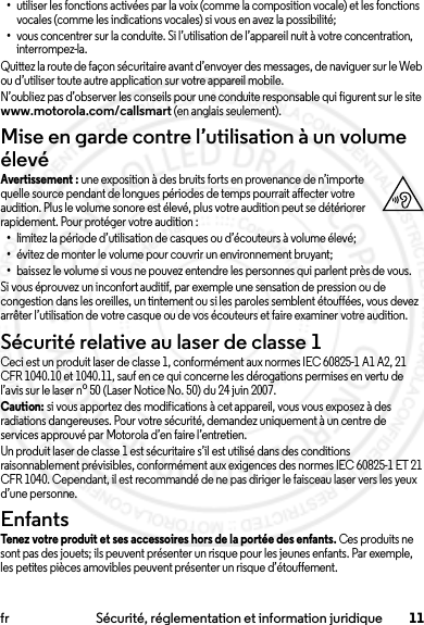 11fr Sécurité, réglementation et information juridique•utiliser les fonctions activées par la voix (comme la composition vocale) et les fonctions vocales (comme les indications vocales) si vous en avez la possibilité;•vous concentrer sur la conduite. Si l’utilisation de l’appareil nuit à votre concentration, interrompez-la.Quittez la route de façon sécuritaire avant d’envoyer des messages, de naviguer sur le Web ou d’utiliser toute autre application sur votre appareil mobile.N’oubliez pas d’observer les conseils pour une conduite responsable qui figurent sur le site www.motorola.com/callsmart (en anglais seulement).Mise en garde contre l’utilisation à un volume élevéAvertissement : une exposition à des bruits forts en provenance de n’importe quelle source pendant de longues périodes de temps pourrait affecter votre audition. Plus le volume sonore est élevé, plus votre audition peut se détériorer rapidement. Pour protéger votre audition :•limitez la période d’utilisation de casques ou d’écouteurs à volume élevé;•évitez de monter le volume pour couvrir un environnement bruyant;•baissez le volume si vous ne pouvez entendre les personnes qui parlent près de vous.Si vous éprouvez un inconfort auditif, par exemple une sensation de pression ou de congestion dans les oreilles, un tintement ou si les paroles semblent étouffées, vous devez arrêter l’utilisation de votre casque ou de vos écouteurs et faire examiner votre audition.Sécurité relative au laser de classe 1Ceci est un produit laser de classe 1, conformément aux normes IEC 60825-1 A1 A2, 21 CFR 1040.10 et 1040.11, sauf en ce qui concerne les dérogations permises en vertu de l’avis sur le laser no50 (Laser Notice No. 50) du 24 juin 2007.Caution: si vous apportez des modifications à cet appareil, vous vous exposez à des radiations dangereuses. Pour votre sécurité, demandez uniquement à un centre de services approuvé par Motorola d’en faire l’entretien.Un produit laser de classe 1 est sécuritaire s’il est utilisé dans des conditions raisonnablement prévisibles, conformément aux exigences des normes IEC 60825-1 ET 21 CFR 1040. Cependant, il est recommandé de ne pas diriger le faisceau laser vers les yeux d’une personne.EnfantsEnfantsTenez votre produit et ses accessoires hors de la portée des enfants. Ces produits ne sont pas des jouets; ils peuvent présenter un risque pour les jeunes enfants. Par exemple, les petites pièces amovibles peuvent présenter un risque d’étouffement.2014.02.10