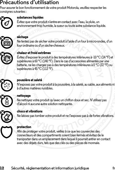 12 Sécurité, réglementation et information juridique frPrécautions d’utilisationPrécautions d’ utilisatio nPour assurer le bon fonctionnement de votre produit Motorola, veuillez respecter les consignes suivantes :substances liquidesÉvitez que votre produit n’entre en contact avec l’eau, la pluie, un environnement trop humide, la sueur ou toute autre substance liquide.séchageNe tentez pas de sécher votre produit à l’aide d’un four à micro-ondes, d’un four ordinaire ou d’un sèche-cheveux.chaleur et froid extrêmesÉvitez d’exposer le produit à des températures inférieures à -10 °C (14 °F) et supérieures à 60 °C (140 °F). Dans le cas d’accessoires alimentés par une batterie, ne les chargez pas à des températures inférieures à 0 °C (32 °F) ou supérieures à 45 °C (113 °F).poussière et saletéN’exposez pas votre produit à la poussière, à la saleté, au sable, aux aliments ni à d’autres matières nuisibles.nettoyageNe nettoyez votre produit qu’avec un chiffon doux et sec. N’utilisez pas d’alcool ni aucune autre solution nettoyante.chocs et vibrationsNe laissez pas tomber votre produit et ne l’exposez pas à de fortes vibrations.protectionAfin de protéger votre produit, veillez à ce que les couvercles des connecteurs et des compartiments soient bien fermés et évitez de le transporter dans un emplacement dans lequel il pourrait entrer en contact avec des objets durs, tels que des clés ou des pièces de monnaie.2014.02.10