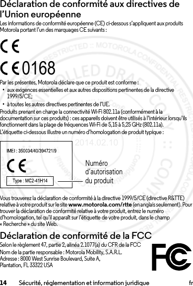 14 Sécurité, réglementation et information juridique frDéclaration de conformité aux directives de l’Union européenneConformité à l’UELes informations de conformité européenne (CE) ci-dessous s’appliquent aux produits Motorola portant l’un des marquages CE suivants :Par les présentes, Motorola déclare que ce produit est conforme :•aux exigences essentielles et aux autres dispositions pertinentes de la directive 1999/5/CE;•à toutes les autres directives pertinentes de l’UE.Produits prenant en charge la connectivité Wi-Fi 802.11a (conformément à la documentation sur ces produits) : ces appareils doivent être utilisés à l’intérieur lorsqu’ils fonctionnent dans la plage de fréquences Wi-Fi de 5,15 à 5,25 GHz (802.11a).L’étiquette ci-dessous illustre un numéro d’homologation de produit typique :Vous trouverez la déclaration de conformité à la directive 1999/5/CE (directive R&amp;TTE) relative à votre produit sur le site www.motorola.com/rtte (en anglais seulement). Pour trouver la déclaration de conformité relative à votre produit, entrez le numéro d’homologation, tel qu’il apparaît sur l’étiquette de votre produit, dans le champ « Recherche » du site Web.Déclaration de conformité de la FCCDC de la FCCSelon le règlement 47, partie 2, alinéa 2.1077(a) du CFR de la FCCNom de la partie responsable : Motorola Mobility, S.A.R.L.Adresse : 8000 West Sunrise Boulevard, Suite A,Plantation, FL 33322 USA0168Numéro d’autorisation du produit2014.02.10