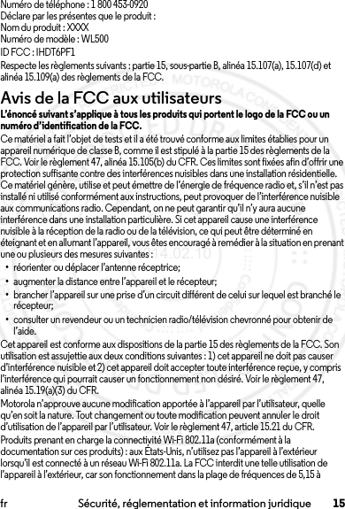 15fr Sécurité, réglementation et information juridiqueNuméro de téléphone : 1 800 453-0920Déclare par les présentes que le produit :Nom du produit : XXXXNuméro de modèle : WL500ID FCC : IHDT6PF1Respecte les règlements suivants : partie 15, sous-partie B, alinéa 15.107(a), 15.107(d) et alinéa 15.109(a) des règlements de la FCC.Avis de la FCC aux utilisateursAvis de la FCCL’énoncé suivant s’applique à tous les produits qui portent le logo de la FCC ou un numéro d’identification de la FCC.Ce matériel a fait l’objet de tests et il a été trouvé conforme aux limites établies pour un appareil numérique de classe B, comme il est stipulé à la partie 15 des règlements de la FCC. Voir le règlement 47, alinéa 15.105(b) du CFR. Ces limites sont fixées afin d’offrir une protection suffisante contre des interférences nuisibles dans une installation résidentielle. Ce matériel génère, utilise et peut émettre de l’énergie de fréquence radio et, s’il n’est pas installé ni utilisé conformément aux instructions, peut provoquer de l’interférence nuisible aux communications radio. Cependant, on ne peut garantir qu’il n’y aura aucune interférence dans une installation particulière. Si cet appareil cause une interférence nuisible à la réception de la radio ou de la télévision, ce qui peut être déterminé en éteignant et en allumant l’appareil, vous êtes encouragé à remédier à la situation en prenant une ou plusieurs des mesures suivantes :•réorienter ou déplacer l’antenne réceptrice;•augmenter la distance entre l’appareil et le récepteur;•brancher l’appareil sur une prise d’un circuit différent de celui sur lequel est branché le récepteur;•consulter un revendeur ou un technicien radio/télévision chevronné pour obtenir de l’aide.Cet appareil est conforme aux dispositions de la partie 15 des règlements de la FCC. Son utilisation est assujettie aux deux conditions suivantes : 1) cet appareil ne doit pas causer d’interférence nuisible et 2) cet appareil doit accepter toute interférence reçue, y compris l’interférence qui pourrait causer un fonctionnement non désiré. Voir le règlement 47, alinéa 15.19(a)(3) du CFR.Motorola n’approuve aucune modification apportée à l’appareil par l’utilisateur, quelle qu’en soit la nature. Tout changement ou toute modification peuvent annuler le droit d’utilisation de l’appareil par l’utilisateur. Voir le règlement 47, article 15.21 du CFR.Produits prenant en charge la connectivité Wi-Fi 802.11a (conformément à la documentation sur ces produits) : aux États-Unis, n’utilisez pas l’appareil à l’extérieur lorsqu’il est connecté à un réseau Wi-Fi 802.11a. La FCC interdit une telle utilisation de l’appareil à l’extérieur, car son fonctionnement dans la plage de fréquences de 5,15 à 2014.02.10