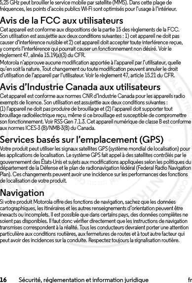 16 Sécurité, réglementation et information juridique fr5,25 GHz peut brouiller le service mobile par satellite (MMS). Dans cette plage de fréquences, les points d’accès publics Wi-Fi sont optimisés pour l’usage à l’intérieur.Avis de la FCC aux utilisateursAvis de la FCCCet appareil est conforme aux dispositions de la partie 15 des règlements de la FCC. Son utilisation est assujettie aux deux conditions suivantes : 1) cet appareil ne doit pas causer d’interférence nuisible et 2) cet appareil doit accepter toute interférence reçue, y compris l’interférence qui pourrait causer un fonctionnement non désiré. Voir le règlement 47, alinéa 15.19(a)(3) du CFR.Motorola n’approuve aucune modification apportée à l’appareil par l’utilisateur, quelle qu’en soit la nature. Tout changement ou toute modification peuvent annuler le droit d’utilisation de l’appareil par l’utilisateur. Voir le règlement 47, article 15.21 du CFR.Avis d’Industrie Canada aux utilisateursAvis d’Industrie CanadaCet appareil est conforme aux normes CNR d’Industrie Canada pour les appareils radio exempts de licence. Son utilisation est assujettie aux deux conditions suivantes : (1) l’appareil ne doit pas produire de brouillage et (2) l’appareil doit supporter tout brouillage radioélectrique reçu, même si ce brouillage est susceptible de compromettre son fonctionnement. Voir RSS-Gen 7.1.3. Cet appareil numérique de classe B est conforme aux normes ICES-3 (B)/NMB-3(B) du Canada.Services basés sur l’emplacement (GPS)Votre produit peut utiliser les signaux satellites GPS (système mondial de localisation) pour les applications de localisation. Le système GPS fait appel à des satellites contrôlés par le gouvernement des États-Unis et sujets aux modifications appliquées selon les politiques du département de la Défense et le plan de radionavigation fédéral (Federal Radio Navigation Plan). Ces changements peuvent avoir une incidence sur les performances des fonctions de localisation de votre produit.NavigationSi votre produit Motorola offre des fonctions de navigation, sachez que les données cartographiques, les itinéraires et les autres renseignements d’orientation peuvent être inexacts ou incomplets. Il est possible que dans certains pays, des données complètes ne soient pas disponibles. Il faut donc vérifier directement que les instructions de navigation transmises correspondent à la réalité. Tous les conducteurs devraient porter une attention particulière aux conditions routières, aux fermetures de routes et à tout autre facteur qui peut avoir des incidences sur la conduite. Respectez toujours la signalisation routière.2014.02.10