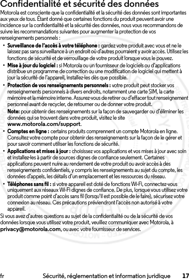 17fr Sécurité, réglementation et information juridiqueConfidentialité et sécurité des donnéesConfidentialité et séc urité des donnéesMotorola est consciente que la confidentialité et la sécurité des données sont importantes aux yeux de tous. Étant donné que certaines fonctions du produit peuvent avoir une incidence sur la confidentialité et la sécurité des données, nous vous recommandons de suivre les recommandations suivantes pour augmenter la protection de vos renseignements personnels :• Surveillance de l’accès à votre téléphone : gardez votre produit avec vous et ne le laissez pas sans surveillance à un endroit où d’autres pourraient y avoir accès. Utilisez les fonctions de sécurité et de verrouillage de votre produit lorsque vous le pouvez.• Mise à jour du logiciel : si Motorola ou un fournisseur de logiciels ou d’applications distribue un programme de correction ou une modification de logiciel qui mettent à jour la sécurité de l’appareil, installez-les dès que possible.• Protection de vos renseignements personnels : votre produit peut stocker vos renseignements personnels à divers endroits, notamment une carte SIM, la carte mémoire et la mémoire interne. Assurez-vous de retirer ou d’effacer tout renseignement personnel avant de recycler, de retourner ou de donner votre produit.Note: pour obtenir des renseignements sur la façon de sauvegarder ou d’éliminer les données qui se trouvent dans votre produit, visitez le site www.motorola.com/support.•Comptes en ligne: certains produits comprennent un compte Motorola en ligne. Consultez votre compte pour obtenir des renseignements sur la façon de le gérer et pour savoir comment utiliser les fonctions de sécurité.• Applications et mises à jour : choisissez vos applications et vos mises à jour avec soin et installez-les à partir de sources dignes de confiance seulement. Certaines applications peuvent nuire au rendement de votre produit ou avoir accès à des renseignements confidentiels, y compris les renseignements au sujet du compte, les données d’appels, les détails d’un emplacement et les ressources du réseau.• Téléphones sans fil : si votre appareil est doté de fonctions Wi-Fi, connectez-vous uniquement aux réseaux Wi-Fi dignes de confiance. De plus, lorsque vous utilisez votre produit comme point d’accès sans fil (lorsqu’il est possible de le faire), sécurisez votre connexion au réseau. Ces précautions préviendront l’accès non autorisé à votre appareil.Si vous avez d’autres questions au sujet de la confidentialité ou de la sécurité de vos données lorsque vous utilisez votre produit, veuillez communiquer avec Motorola, à privacy@motorola.com, ou avec votre fournisseur de services.2014.02.10