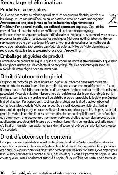 18 Sécurité, réglementation et information juridique frRecyclage et éliminationRecyclageProduits et accessoiresVeuillez ne pas mettre au rebut les produits ni les accessoires électriques tels que les chargeurs, les casques d’écoute ou les batteries avec les ordures ménagères. Avertissement : ne jetez jamais au feu les batteries, séparément ou à l’intérieur d’un appareil mobile, car celles-ci pourraient exploser. Ces articles doivent être mis au rebut selon les méthodes de collecte et de recyclage nationales mises en vigueur par les autorités locales ou régionales. Autrement, vous pouvez retourner les produits et les accessoires électriques Motorola inutilisés à tout centre de services de votre région agréé par Motorola. Pour plus de détails sur les méthodes de recyclage nationales approuvées par Motorola et les activités de Motorola reliées au recyclage, visitez le site : www.motorola.com/recycling.Emballage et guides de produitL’emballage du produit ainsi que le guide du produit ne doivent être mis au rebut que selon les exigences nationales de collecte et de recyclage. Veuillez communiquer avec les autorités de votre région pour en savoir plus.Droit d’auteur de logicielAvis s ur le dro it d’aut eur de l ogicielLes produits Motorola peuvent inclure un logiciel, sauvegardé dans la mémoire des semi-conducteurs ou ailleurs, dont les droits d’auteur appartiennent à Motorola ou à une tierce partie. La législation américaine et d’autres pays protège certains droits exclusifs que possèdent Motorola et les fournisseurs tiers de logiciels sur des logiciels protégés par le droit d’auteur, tels que le droit exclusif de distribuer ou de reproduire le logiciel protégé par le droit d’auteur. Par conséquent, tout logiciel protégé par le droit d’auteur et qui est compris dans les produits Motorola ne peut être modifié, désassemblé, distribué ni reproduit de quelque façon que ce soit dans la mesure prévue par la loi. De plus, l’achat de produits Motorola ne signifie pas accorder, directement ou implicitement, par préclusion ou autre moyen, une quelconque licence en vertu des droits d’auteur, des brevets ou des applications brevetées de Motorola ou d’un fournisseur tiers de logiciels, sauf la licence d’utilisation normale, non exclusive, sans droit d’auteur et prévue par la loi lors de la vente d’un produit.Droit d’auteur sur le contenuDroit d’aut eur sur le conten uLa copie non autorisée de tout objet protégé par des droits d’auteur va à l’encontre des dispositions des lois sur les droits d’auteur des États-Unis et d’autres pays. Cet appareil n’a été conçu que pour copier des objets non protégés par des droits d’auteur, des objets pour lesquels vous détenez les droits d’auteur, des objets qu’il vous est permis de copier ou des objets que vous êtes légalement autorisé à copier. Si vous n’êtes pas certain de détenir les 2014.02.10