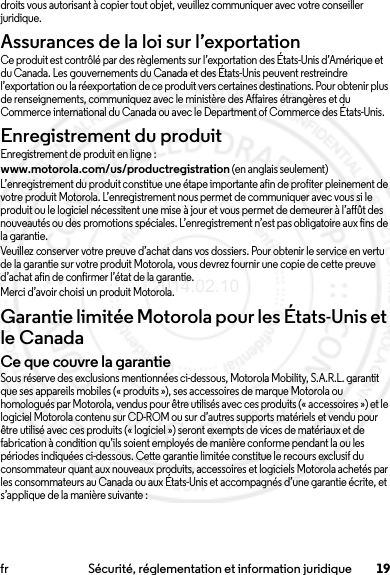 19fr Sécurité, réglementation et information juridiquedroits vous autorisant à copier tout objet, veuillez communiquer avec votre conseiller juridique.Assurances de la loi sur l’exportationLoi sur l’exporta tionCe produit est contrôlé par des règlements sur l’exportation des États-Unis d’Amérique et du Canada. Les gouvernements du Canada et des États-Unis peuvent restreindre l’exportation ou la réexportation de ce produit vers certaines destinations. Pour obtenir plus de renseignements, communiquez avec le ministère des Affaires étrangères et du Commerce international du Canada ou avec le Department of Commerce des États-Unis.Enregistrement du produitEnregistrementEnregistrement de produit en ligne :www.motorola.com/us/productregistration (en anglais seulement)L’enregistrement du produit constitue une étape importante afin de profiter pleinement de votre produit Motorola. L’enregistrement nous permet de communiquer avec vous si le produit ou le logiciel nécessitent une mise à jour et vous permet de demeurer à l’affût des nouveautés ou des promotions spéciales. L’enregistrement n’est pas obligatoire aux fins de la garantie.Veuillez conserver votre preuve d’achat dans vos dossiers. Pour obtenir le service en vertu de la garantie sur votre produit Motorola, vous devrez fournir une copie de cette preuve d’achat afin de confirmer l’état de la garantie.Merci d’avoir choisi un produit Motorola.Garantie limitée Motorola pour les États-Unis et le CanadaGarantieCe que couvre la garantieSous réserve des exclusions mentionnées ci-dessous, Motorola Mobility, S.A.R.L. garantit que ses appareils mobiles (« produits »), ses accessoires de marque Motorola ou homologués par Motorola, vendus pour être utilisés avec ces produits (« accessoires ») et le logiciel Motorola contenu sur CD-ROM ou sur d’autres supports matériels et vendu pour être utilisé avec ces produits (« logiciel ») seront exempts de vices de matériaux et de fabrication à condition qu’ils soient employés de manière conforme pendant la ou les périodes indiquées ci-dessous. Cette garantie limitée constitue le recours exclusif du consommateur quant aux nouveaux produits, accessoires et logiciels Motorola achetés par les consommateurs au Canada ou aux États-Unis et accompagnés d’une garantie écrite, et s’applique de la manière suivante :2014.02.10