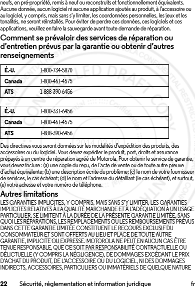 22 Sécurité, réglementation et information juridique frneufs, en pré-propriété, remis à neuf ou reconstruits et fonctionnellement équivalents. Aucune donnée, aucun logiciel ni aucune application ajoutés au produit, à l’accessoire ou au logiciel, y compris, mais sans s’y limiter, les coordonnées personnelles, les jeux et les tonalités, ne seront réinstallés. Pour éviter de perdre ces données, ces logiciels et ces applications, veuillez en faire la sauvegarde avant toute demande de réparation.Comment se prévaloir des services de réparation ou d’entretien prévus par la garantie ou obtenir d’autres renseignementsDes directives vous seront données sur les modalités d’expédition des produits, des accessoires ou du logiciel. Vous devez expédier le produit, port, droits et assurance prépayés à un centre de réparation agréé de Motorola. Pour obtenir le service de garantie, vous devez inclure : (a) une copie du reçu, de l’acte de vente ou de toute autre preuve d’achat équivalente; (b) une description écrite du problème; (c) le nom de votre fournisseur de services, le cas échéant; (d) le nom et l’adresse du détaillant (le cas échéant), et surtout, (e) votre adresse et votre numéro de téléphone.Autres limitationsLES GARANTIES IMPLICITES, Y COMPRIS, MAIS SANS S’Y LIMITER, LES GARANTIES IMPLICITES RELATIVES À LA QUALITÉ MARCHANDE ET À L’ADÉQUATION À UN USAGE PARTICULIER, SE LIMITENT À LA DURÉE DE LA PRÉSENTE GARANTIE LIMITÉE, SANS QUOI LES RÉPARATIONS, LES REMPLACEMENTS OU LES REMBOURSEMENTS PRÉVUS DANS CETTE GARANTIE LIMITÉE CONSTITUENT LE RECOURS EXCLUSIF DU CONSOMMATEUR ET SONT OFFERTS AU LIEU ET PLACE DE TOUTE AUTRE GARANTIE, IMPLICITE OU EXPRESSE. MOTOROLA NE PEUT EN AUCUN CAS ÊTRE TENUE RESPONSABLE, QUE CE SOIT PAR RESPONSABILITÉ CONTRACTUELLE OU DÉLICTUELLE (Y COMPRIS LA NÉGLIGENCE), DE DOMMAGES EXCÉDANT LE PRIX D’ACHAT DU PRODUIT, DE L’ACCESSOIRE OU DU LOGICIEL, NI DES DOMMAGES INDIRECTS, ACCESSOIRES, PARTICULIERS OU IMMATÉRIELS DE QUELQUE NATURE É.-U.1-800-734-5870Canada1-800-461-4575ATS1-888-390-6456É.-U.1-800-331-6456Canada1-800-461-4575ATS1-888-390-64562014.02.10