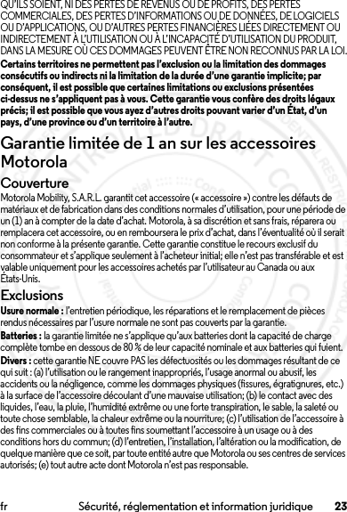 23fr Sécurité, réglementation et information juridiqueQU’ILS SOIENT, NI DES PERTES DE REVENUS OU DE PROFITS, DES PERTES COMMERCIALES, DES PERTES D’INFORMATIONS OU DE DONNÉES, DE LOGICIELS OU D’APPLICATIONS, OU D’AUTRES PERTES FINANCIÈRES LIÉES DIRECTEMENT OU INDIRECTEMENT À L’UTILISATION OU À L’INCAPACITÉ D’UTILISATION DU PRODUIT, DANS LA MESURE OÙ CES DOMMAGES PEUVENT ÊTRE NON RECONNUS PAR LA LOI.Certains territoires ne permettent pas l’exclusion ou la limitation des dommages consécutifs ou indirects ni la limitation de la durée d’une garantie implicite; par conséquent, il est possible que certaines limitations ou exclusions présentées ci-dessus ne s’appliquent pas à vous. Cette garantie vous confère des droits légaux précis; il est possible que vous ayez d’autres droits pouvant varier d’un État, d’un pays, d’une province ou d’un territoire à l’autre.Garantie limitée de 1 an sur les accessoires MotorolaGarantieCouvertureMotorola Mobility, S.A.R.L. garantit cet accessoire (« accessoire ») contre les défauts de matériaux et de fabrication dans des conditions normales d’utilisation, pour une période de un (1) an à compter de la date d’achat. Motorola, à sa discrétion et sans frais, réparera ou remplacera cet accessoire, ou en remboursera le prix d’achat, dans l’éventualité où il serait non conforme à la présente garantie. Cette garantie constitue le recours exclusif du consommateur et s’applique seulement à l’acheteur initial; elle n’est pas transférable et est valable uniquement pour les accessoires achetés par l’utilisateur au Canada ou aux États-Unis.ExclusionsUsure normale : l’entretien périodique, les réparations et le remplacement de pièces rendus nécessaires par l’usure normale ne sont pas couverts par la garantie.Batteries : la garantie limitée ne s’applique qu’aux batteries dont la capacité de charge complète tombe en dessous de 80 % de leur capacité nominale et aux batteries qui fuient.Divers : cette garantie NE couvre PAS les défectuosités ou les dommages résultant de ce qui suit : (a) l’utilisation ou le rangement inappropriés, l’usage anormal ou abusif, les accidents ou la négligence, comme les dommages physiques (fissures, égratignures, etc.) à la surface de l’accessoire découlant d’une mauvaise utilisation; (b) le contact avec des liquides, l’eau, la pluie, l’humidité extrême ou une forte transpiration, le sable, la saleté ou toute chose semblable, la chaleur extrême ou la nourriture; (c) l’utilisation de l’accessoire à des fins commerciales ou à toutes fins soumettant l’accessoire à un usage ou à des conditions hors du commun; (d) l’entretien, l’installation, l’altération ou la modification, de quelque manière que ce soit, par toute entité autre que Motorola ou ses centres de services autorisés; (e) tout autre acte dont Motorola n’est pas responsable.2014.02.10