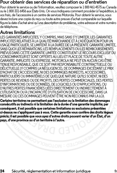 24 Sécurité, réglementation et information juridique frPour obtenir des services de réparation ou d’entretienPour obtenir le service ou de l’information, veuillez composer le 1 800 461-4575 au Canada ou le 1 800 331-6456 aux États-Unis. On vous indiquera comment procéder à l’expédition, à vos frais, de l’accessoire à un centre de services Motorola. Pour obtenir le service, vous devez inclure une copie du reçu ou toute autre preuve d’achat comparable sur laquelle figure la date d’achat ainsi qu’une description du problème, votre adresse et votre numéro de téléphone.Autres limitationsLES GARANTIES IMPLICITES, Y COMPRIS, MAIS SANS S’Y LIMITER, LES GARANTIES IMPLICITES RELATIVES À LA QUALITÉ MARCHANDE ET À L’ADÉQUATION POUR UN USAGE PARTICULIER, SE LIMITENT À LA DURÉE DE LA PRÉSENTE GARANTIE LIMITÉE, SANS QUOI LES RÉPARATIONS, LES REMPLACEMENTS OU LES REMBOURSEMENTS PRÉVUS DANS CETTE GARANTIE LIMITÉE CONSTITUENT LE RECOURS EXCLUSIF DU CONSOMMATEUR ET SONT OFFERTS AU LIEU ET PLACE DE TOUTE AUTRE GARANTIE, IMPLICITE OU EXPRESSE. MOTOROLA NE PEUT EN AUCUN CAS ÊTRE TENUE RESPONSABLE, QUE CE SOIT PAR RESPONSABILITÉ CONTRACTUELLE OU DÉLICTUELLE (Y COMPRIS LA NÉGLIGENCE), DE DOMMAGES EXCÉDANT LE PRIX D’ACHAT DE L’ACCESSOIRE, NI DES DOMMAGES INDIRECTS, ACCESSOIRES, PARTICULIERS OU IMMATÉRIELS DE QUELQUE NATURE QU’ILS SOIENT, NI DES PERTES DE REVENUS OU DE PROFITS, DES PERTES COMMERCIALES, DES PERTES D’INFORMATIONS OU DE DONNÉES, DE LOGICIELS OU D’APPLICATIONS, OU D’AUTRES PERTES FINANCIÈRES LIÉES DIRECTEMENT OU INDIRECTEMENT À L’UTILISATION OU À L’INCAPACITÉ D’UTILISATION DE L’ACCESSOIRE, DANS LA MESURE OÙ CES DOMMAGES PEUVENT ÊTRE NON RECONNUS PAR LA LOI.Certains territoires ne permettent pas l’exclusion ou la limitation des dommages consécutifs ou indirects ni la limitation de la durée d’une garantie implicite; par conséquent, il est possible que certaines limitations ou exclusions présentées ci-dessus ne s’appliquent pas à vous. Cette garantie vous confère des droits légaux précis; il est possible que vous ayez d’autres droits pouvant varier d’un État, d’un pays, d’une province ou d’un territoire à l’autre.2014.02.10