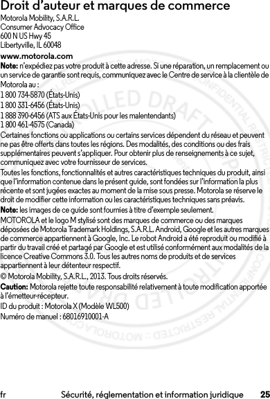 25fr Sécurité, réglementation et information juridiqueDroit d’auteur et marques de commerceMotorola Mobility, S.A.R.L.Consumer Advocacy Office600 N US Hwy 45Libertyville, IL 60048www.motorola.comNote: n’expédiez pas votre produit à cette adresse. Si une réparation, un remplacement ou un service de garantie sont requis, communiquez avec le Centre de service à la clientèle de Motorola au :1 800 734-5870 (États-Unis)1 800 331-6456 (États-Unis)1 888 390-6456 (ATS aux États-Unis pour les malentendants)1 800 461-4575 (Canada)Certaines fonctions ou applications ou certains services dépendent du réseau et peuvent ne pas être offerts dans toutes les régions. Des modalités, des conditions ou des frais supplémentaires peuvent s’appliquer. Pour obtenir plus de renseignements à ce sujet, communiquez avec votre fournisseur de services.Toutes les fonctions, fonctionnalités et autres caractéristiques techniques du produit, ainsi que l’information contenue dans le présent guide, sont fondées sur l’information la plus récente et sont jugées exactes au moment de la mise sous presse. Motorola se réserve le droit de modifier cette information ou les caractéristiques techniques sans préavis.Note: les images de ce guide sont fournies à titre d’exemple seulement.MOTOROLA et le logo M stylisé sont des marques de commerce ou des marques déposées de Motorola Trademark Holdings, S.A.R.L. Android, Google et les autres marques de commerce appartiennent à Google, Inc. Le robot Android a été reproduit ou modifié à partir du travail créé et partagé par Google et est utilisé conformément aux modalités de la licence Creative Commons 3.0. Tous les autres noms de produits et de services appartiennent à leur détenteur respectif.© Motorola Mobility, S.A.R.L., 2013. Tous droits réservés.Caution: Motorola rejette toute responsabilité relativement à toute modification apportée à l’émetteur-récepteur.ID du produit : Motorola X (Modèle WL500)Numéro de manuel : 68016910001-A2014.02.10