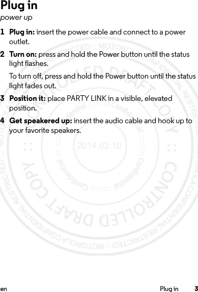 3en Plug inPlug inpower up 1Plug in: insert the power cable and connect to a power outlet.2Turn on: press and hold the Power button until the status light flashes.To turn off, press and hold the Power button until the status light fades out.3 Position it: place PARTY LINK in a visible, elevated position.4 Get speakered up: insert the audio cable and hook up to your favorite speakers.2014.02.10