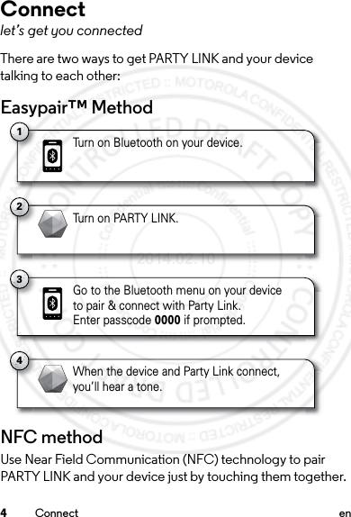 4Connect enConnectlet’s get you connectedThere are two ways to get PARTY LINK and your device talking to each other:Easypair™ MethodNFC methodUse Near Field Communication (NFC) technology to pair PARTY LINK and your device just by touching them together.1Turn on Bluetooth on your device.2Turn on PARTY LINK.4When the device and Party Link connect,you’ll hear a tone.3Go to the Bluetooth menu on your deviceto pair &amp; connect with Party Link. Enter passcode 0000 if prompted.2014.02.10