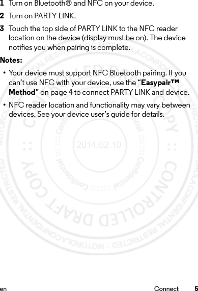 5en Connect 1Turn on Bluetooth® and NFC on your device.2Turn on PARTY LINK.3Touch the top side of PARTY LINK to the NFC reader location on the device (display must be on). The device notifies you when pairing is complete.Notes: •Your device must support NFC Bluetooth pairing. If you can’t use NFC with your device, use the “Easypair™ Method” on page 4 to connect PARTY LINK and device.•NFC reader location and functionality may vary between devices. See your device user’s guide for details.2014.02.10