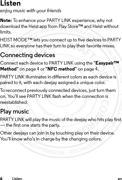 6Listen enListenenjoy music with your friendsNote: To enhance your PARTY LINK experience, why not download the Heist app from Play Store™ and Heist without limits.HEIST MODE™ lets you connect up to five devices to PARTY LINK so everyone has their turn to play their favorite mixes.Connecting devicesConnect each device to PARTY LINK using the “Easypair™ Method” on page 4 or “NFC method” on page 4.PARTY LINK illuminates in different colors as each device is paired to it, with each deejay assigned a unique color.To reconnect previously connected devices, just turn them on. You’ll see PARTY LINK flash when the connection is reestablished.Play musicPARTY LINK will play the music of the deejay who hits play first — the first one starts the party. Other deejays can join in by touching play on their device. You’ll know who’s in charge by the changing colors.2014.02.10