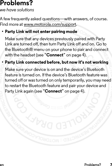 7en Problems?Problems?we have solutionsA few frequently asked questions—with answers, of course. Find more at www.motorola.com/support.• Party Link will not enter pairing modeMake sure that any devices previously paired with Party Link are turned off, then turn Party Link off and on. Go to the Bluetooth® menu on your phone to pair and connect with the headset (see “Connect” on page 4).• Party Link connected before, but now it&apos;s not workingMake sure your device is on and the device’s Bluetooth feature is turned on. If the device’s Bluetooth feature was turned off or was turned on only temporarily, you may need to restart the Bluetooth feature and pair your device and Party Link again (see “Connect” on page 4).2014.02.10