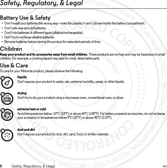 8Safety, Regulatory, &amp; Legal enSafety, Regulatory, &amp; LegalBattery Use &amp; Safety•Don’t install your batteries the wrong way—note the polarity (+ and -) shown inside the battery compartment.•Don’t mix new and old batteries.•Don’t mix batteries of different types (alkaline/rechargeable).•Don’t try to recharge alkaline batteries.•Remove batteries before storing the product for extended periods of time.ChildrenChildrenKeep your product and its accessories away from small children. These products are not toys and may be hazardous to small children. For example, a choking hazard may exist for small, detachable parts.Use &amp; CareUse &amp; C areTo care for your Motorola product, please observe the following:liquidsDon’t expose your product to water, rain, extreme humidity, sweat, or other liquids.dryingDon’t try to dry your product using a microwave oven, conventional oven, or dryer.extreme heat or coldAvoid temperatures below -10°C (14°F) or above 60°C (140°F). For battery powered accessories, do not recharge your accessory in temperatures below 0°C (32°F) or above 45°C (113°F).dust and dirtDon’t expose your product to dust, dirt, sand, food, or similar materials.2014.04.10