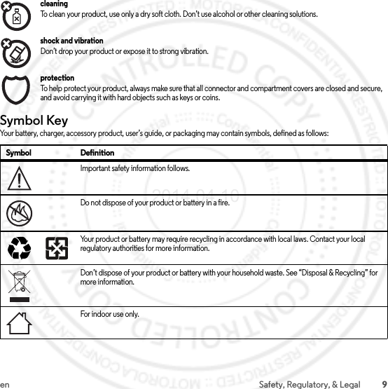 9en Safety, Regulatory, &amp; LegalcleaningTo clean your product, use only a dry soft cloth. Don’t use alcohol or other cleaning solutions.shock and vibrationDon’t drop your product or expose it to strong vibration.protectionTo help protect your product, always make sure that all connector and compartment covers are closed and secure, and avoid carrying it with hard objects such as keys or coins.Symbol KeyYour battery, charger, accessory product, user’s guide, or packaging may contain symbols, defined as follows:Symbol DefinitionImportant safety information follows.Do not dispose of your product or battery in a fire.Your product or battery may require recycling in accordance with local laws. Contact your local regulatory authorities for more information.Don’t dispose of your product or battery with your household waste. See “Disposal &amp; Recycling” for more information.For indoor use o nl y.032374o032376o032375o2014.04.10