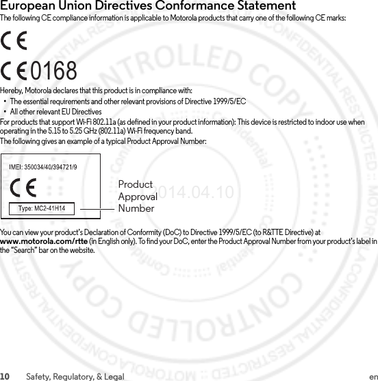 10 Safety, Regulatory, &amp; Legal enEuropean Union Directives Conformance StatementEU ConformanceThe following CE compliance information is applicable to Motorola products that carry one of the following CE marks:Hereby, Motorola declares that this product is in compliance with:•The essential requirements and other relevant provisions of Directive 1999/5/EC•All other relevant EU DirectivesFor products that support Wi-Fi 802.11a (as defined in your product information): This device is restricted to indoor use when operating in the 5.15 to 5.25 GHz (802.11a) Wi-Fi frequency band.The following gives an example of a typical Product Approval Number:You can view your product’s Declaration of Conformity (DoC) to Directive 1999/5/EC (to R&amp;TTE Directive) at www.motorola.com/rtte (in English only). To find your DoC, enter the Product Approval Number from your product’s label in the “Search” bar on the website.0168Product Approval Number2014.04.10