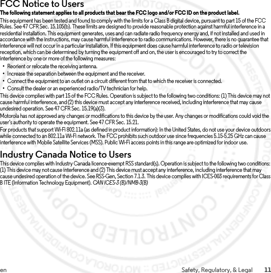 11en Safety, Regulatory, &amp; LegalFCC Notice to UsersFCC NoticeThe following statement applies to all products that bear the FCC logo and/or FCC ID on the product label.This equipment has been tested and found to comply with the limits for a Class B digital device, pursuant to part 15 of the FCC Rules. See 47 CFR Sec. 15.105(b). These limits are designed to provide reasonable protection against harmful interference in a residential installation. This equipment generates, uses and can radiate radio frequency energy and, if not installed and used in accordance with the instructions, may cause harmful interference to radio communications. However, there is no guarantee that interference will not occur in a particular installation. If this equipment does cause harmful interference to radio or television reception, which can be determined by turning the equipment off and on, the user is encouraged to try to correct the interference by one or more of the following measures:•Reorient or relocate the receiving antenna.•Increase the separation between the equipment and the receiver.•Connect the equipment to an outlet on a circuit different from that to which the receiver is connected.•Consult the dealer or an experienced radio/TV technician for help.This device complies with part 15 of the FCC Rules. Operation is subject to the following two conditions: (1) This device may not cause harmful interference, and (2) this device must accept any interference received, including interference that may cause undesired operation. See 47 CFR Sec. 15.19(a)(3).Motorola has not approved any changes or modifications to this device by the user. Any changes or modifications could void the user’s authority to operate the equipment. See 47 CFR Sec. 15.21.For products that support Wi-Fi 802.11a (as defined in product information): In the United States, do not use your device outdoors while connected to an 802.11a Wi-Fi network. The FCC prohibits such outdoor use since frequencies 5.15-5.25 GHz can cause interference with Mobile Satellite Services (MSS). Public Wi-Fi access points in this range are optimized for indoor use.Industry Canada Notice to UsersIndus try Can ada Notic eThis device complies with Industry Canada licence-exempt RSS standard(s). Operation is subject to the following two conditions: (1) This device may not cause interference and (2) This device must accept any interference, including interference that may cause undesired operation of the device. See RSS-Gen, Section 7.1.3. This device complies with ICES-003 requirements for Class B ITE (Information Technology Equipment). CAN ICES-3 (B)/NMB-3(B)2014.04.10