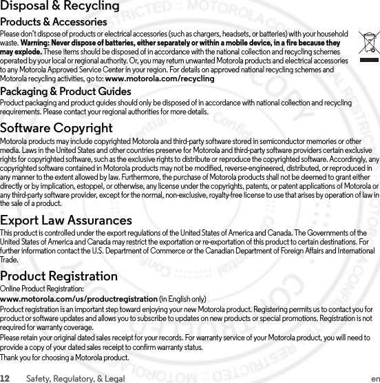 12 Safety, Regulatory, &amp; Legal enDisposal &amp; RecyclingRecyclingProducts &amp; AccessoriesPlease don’t dispose of products or electrical accessories (such as chargers, headsets, or batteries) with your household waste. Warning: Never dispose of batteries, either separately or within a mobile device, in a fire because they may explode. These items should be disposed of in accordance with the national collection and recycling schemes operated by your local or regional authority. Or, you may return unwanted Motorola products and electrical accessories to any Motorola Approved Service Center in your region. For details on approved national recycling schemes and Motorola recycling activities, go to: www.motorola.com/recyclingPackaging &amp; Product GuidesProduct packaging and product guides should only be disposed of in accordance with national collection and recycling requirements. Please contact your regional authorities for more details.Software CopyrightSoftware Copyright NoticeMotorola products may include copyrighted Motorola and third-party software stored in semiconductor memories or other media. Laws in the United States and other countries preserve for Motorola and third-party software providers certain exclusive rights for copyrighted software, such as the exclusive rights to distribute or reproduce the copyrighted software. Accordingly, any copyrighted software contained in Motorola products may not be modified, reverse-engineered, distributed, or reproduced in any manner to the extent allowed by law. Furthermore, the purchase of Motorola products shall not be deemed to grant either directly or by implication, estoppel, or otherwise, any license under the copyrights, patents, or patent applications of Motorola or any third-party software provider, except for the normal, non-exclusive, royalty-free license to use that arises by operation of law in the sale of a product.Export Law AssurancesExport LawThis product is controlled under the export regulations of the United States of America and Canada. The Governments of the United States of America and Canada may restrict the exportation or re-exportation of this product to certain destinations. For further information contact the U.S. Department of Commerce or the Canadian Department of Foreign Affairs and International Tr a de .Product RegistrationRegistrationOnline Product Registration:www.motorola.com/us/productregistration (in English only)Product registration is an important step toward enjoying your new Motorola product. Registering permits us to contact you for product or software updates and allows you to subscribe to updates on new products or special promotions. Registration is not required for warranty coverage.Please retain your original dated sales receipt for your records. For warranty service of your Motorola product, you will need to provide a copy of your dated sales receipt to confirm warranty status.Thank you for choosing a Motorola product.2014.04.10