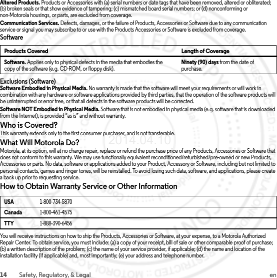 14 Safety, Regulatory, &amp; Legal enAltered Products. Products or Accessories with (a) serial numbers or date tags that have been removed, altered or obliterated; (b) broken seals or that show evidence of tampering; (c) mismatched board serial numbers; or (d) nonconforming or non-Motorola housings, or parts, are excluded from coverage.Communication Services. Defects, damages, or the failure of Products, Accessories or Software due to any communication service or signal you may subscribe to or use with the Products Accessories or Software is excluded from coverage.SoftwareExclusions (Software)Software Embodied in Physical Media. No warranty is made that the software will meet your requirements or will work in combination with any hardware or software applications provided by third parties, that the operation of the software products will be uninterrupted or error free, or that all defects in the software products will be corrected.Software NOT Embodied in Physical Media. Software that is not embodied in physical media (e.g. software that is downloaded from the Internet), is provided “as is” and without warranty.Who is Covered?This warranty extends only to the first consumer purchaser, and is not transferable.What Will Motorola Do?Motorola, at its option, will at no charge repair, replace or refund the purchase price of any Products, Accessories or Software that does not conform to this warranty. We may use functionally equivalent reconditioned/refurbished/pre-owned or new Products, Accessories or parts. No data, software or applications added to your Product, Accessory or Software, including but not limited to personal contacts, games and ringer tones, will be reinstalled. To avoid losing such data, software, and applications, please create a back up prior to requesting service.How to Obtain Warranty Service or Other InformationYou will receive instructions on how to ship the Products, Accessories or Software, at your expense, to a Motorola Authorized Repair Center. To obtain service, you must include: (a) a copy of your receipt, bill of sale or other comparable proof of purchase; (b) a written description of the problem; (c) the name of your service provider, if applicable; (d) the name and location of the installation facility (if applicable) and, most importantly; (e) your address and telephone number.Products Covered Length of CoverageSoftware. Applies only to physical defects in the media that embodies the copy of the software (e.g. CD-ROM, or floppy disk).Ninety (90) days from the date of purchase.USA1-800-734-5870Canada1-800-461-4575TTY1-888-390-64562014.04.10