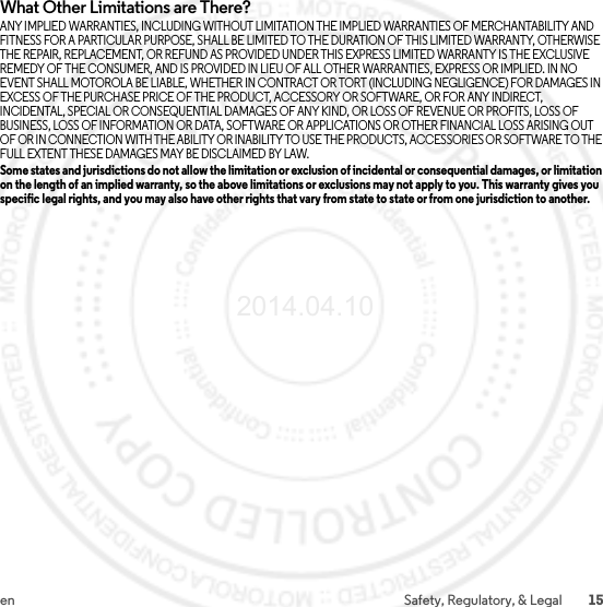 15en Safety, Regulatory, &amp; LegalWhat Other Limitations are There?ANY IMPLIED WARRANTIES, INCLUDING WITHOUT LIMITATION THE IMPLIED WARRANTIES OF MERCHANTABILITY AND FITNESS FOR A PARTICULAR PURPOSE, SHALL BE LIMITED TO THE DURATION OF THIS LIMITED WARRANTY, OTHERWISE THE REPAIR, REPLACEMENT, OR REFUND AS PROVIDED UNDER THIS EXPRESS LIMITED WARRANTY IS THE EXCLUSIVE REMEDY OF THE CONSUMER, AND IS PROVIDED IN LIEU OF ALL OTHER WARRANTIES, EXPRESS OR IMPLIED. IN NO EVENT SHALL MOTOROLA BE LIABLE, WHETHER IN CONTRACT OR TORT (INCLUDING NEGLIGENCE) FOR DAMAGES IN EXCESS OF THE PURCHASE PRICE OF THE PRODUCT, ACCESSORY OR SOFTWARE, OR FOR ANY INDIRECT, INCIDENTAL, SPECIAL OR CONSEQUENTIAL DAMAGES OF ANY KIND, OR LOSS OF REVENUE OR PROFITS, LOSS OF BUSINESS, LOSS OF INFORMATION OR DATA, SOFTWARE OR APPLICATIONS OR OTHER FINANCIAL LOSS ARISING OUT OF OR IN CONNECTION WITH THE ABILITY OR INABILITY TO USE THE PRODUCTS, ACCESSORIES OR SOFTWARE TO THE FULL EXTENT THESE DAMAGES MAY BE DISCLAIMED BY LAW.Some states and jurisdictions do not allow the limitation or exclusion of incidental or consequential damages, or limitation on the length of an implied warranty, so the above limitations or exclusions may not apply to you. This warranty gives you specific legal rights, and you may also have other rights that vary from state to state or from one jurisdiction to another.2014.04.10