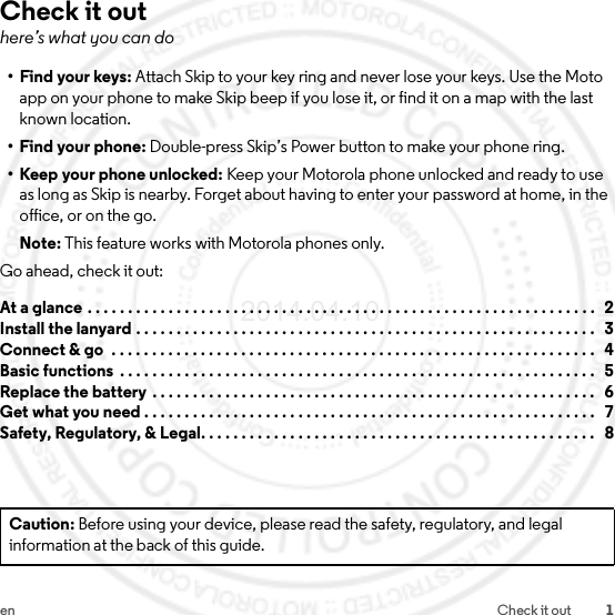 1en Check it outCheck it outhere’s what you can do•Find your keys: Attach Skip to your key ring and never lose your keys. Use the Moto app on your phone to make Skip beep if you lose it, or find it on a map with the last known location.• Find your phone: Double-press Skip’s Power button to make your phone ring.• Keep your phone unlocked: Keep your Motorola phone unlocked and ready to use as long as Skip is nearby. Forget about having to enter your password at home, in the office, or on the go.Note: This feature works with Motorola phones only.Go ahead, check it out:At a glance . . . . . . . . . . . . . . . . . . . . . . . . . . . . . . . . . . . . . . . . . . . . . . . . . . . . . . . . . . . . . . .   2Install the lanyard . . . . . . . . . . . . . . . . . . . . . . . . . . . . . . . . . . . . . . . . . . . . . . . . . . . . . . . . .   3Connect &amp; go  . . . . . . . . . . . . . . . . . . . . . . . . . . . . . . . . . . . . . . . . . . . . . . . . . . . . . . . . . . . .   4Basic functions  . . . . . . . . . . . . . . . . . . . . . . . . . . . . . . . . . . . . . . . . . . . . . . . . . . . . . . . . . . .   5Replace the battery . . . . . . . . . . . . . . . . . . . . . . . . . . . . . . . . . . . . . . . . . . . . . . . . . . . . . . .   6Get what you need . . . . . . . . . . . . . . . . . . . . . . . . . . . . . . . . . . . . . . . . . . . . . . . . . . . . . . . .   7Safety, Regulatory, &amp; Legal. . . . . . . . . . . . . . . . . . . . . . . . . . . . . . . . . . . . . . . . . . . . . . . . .   8Caution: Before using your device, please read the safety, regulatory, and legal information at the back of this guide.2014.04.10