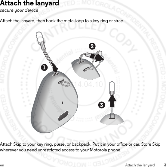 3en Attach the lanyardAttach the lanyardsecure your deviceAttach the lanyard, then hook the metal loop to a key ring or strap.Attach Skip to your key ring, purse, or backpack. Put it in your office or car. Store Skip wherever you need unrestricted access to your Motorola phone.1232014.04.10