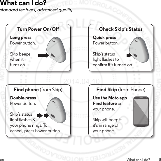 5en What can I do?What can I do?standard features, advanced qualityFind Skip (from Phone)Use the Moto app Find feature on your phone.Skip will beep ifit’s in range ofyour phone.Turn Power On/OLong press Power button.Skip beepswhen itturns on.Check Skip’s StatusQuick press Power button.Skip’s statuslight flashes toconrm it’s turned on.Find phone (from Skip)Double-press Power button.Skip’s statuslight flashes &amp;your phone rings. Tocancel, press Power button.2014.04.10